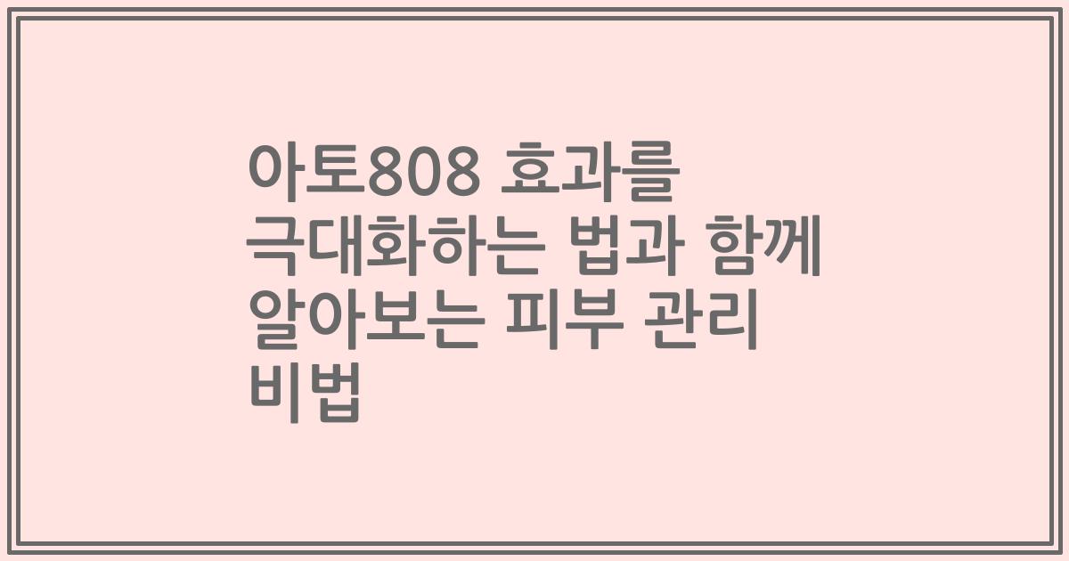 아토808 효과를 극대화하는 법과 함께 알아보는 피부 관리 비법