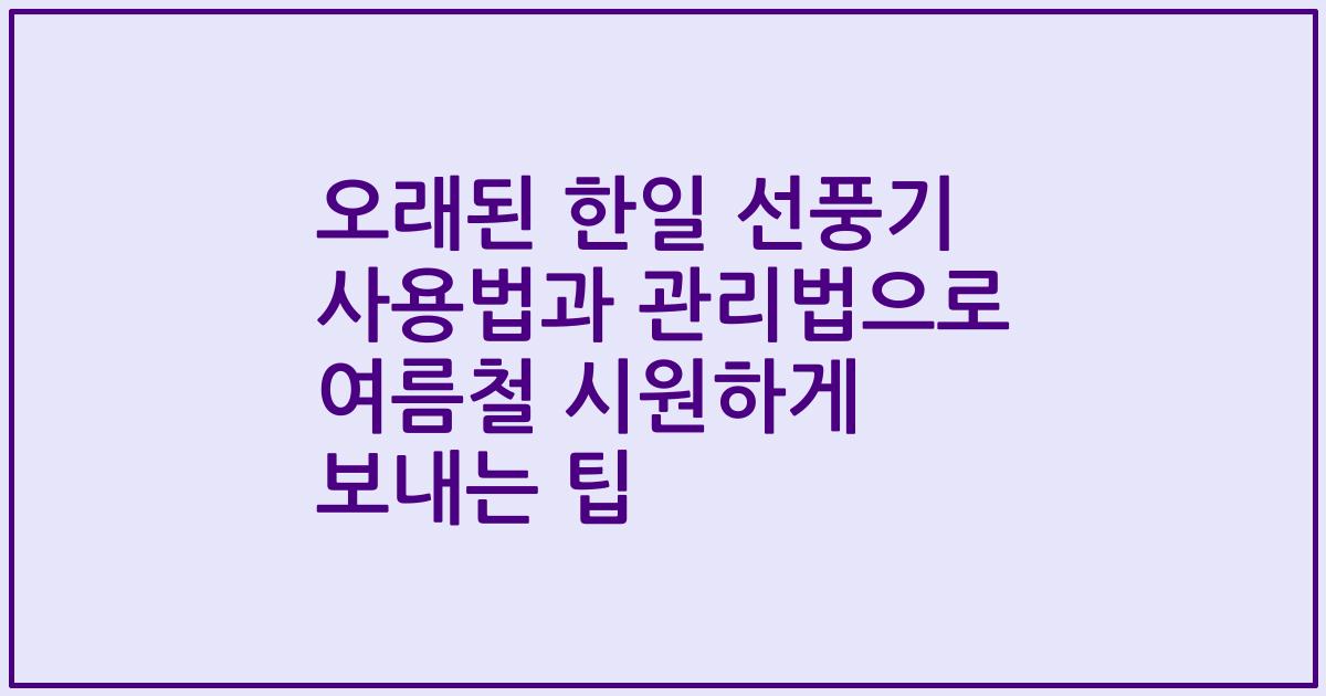 오래된 한일 선풍기 사용법과 관리법으로 여름철 시원하게 보내는 팁