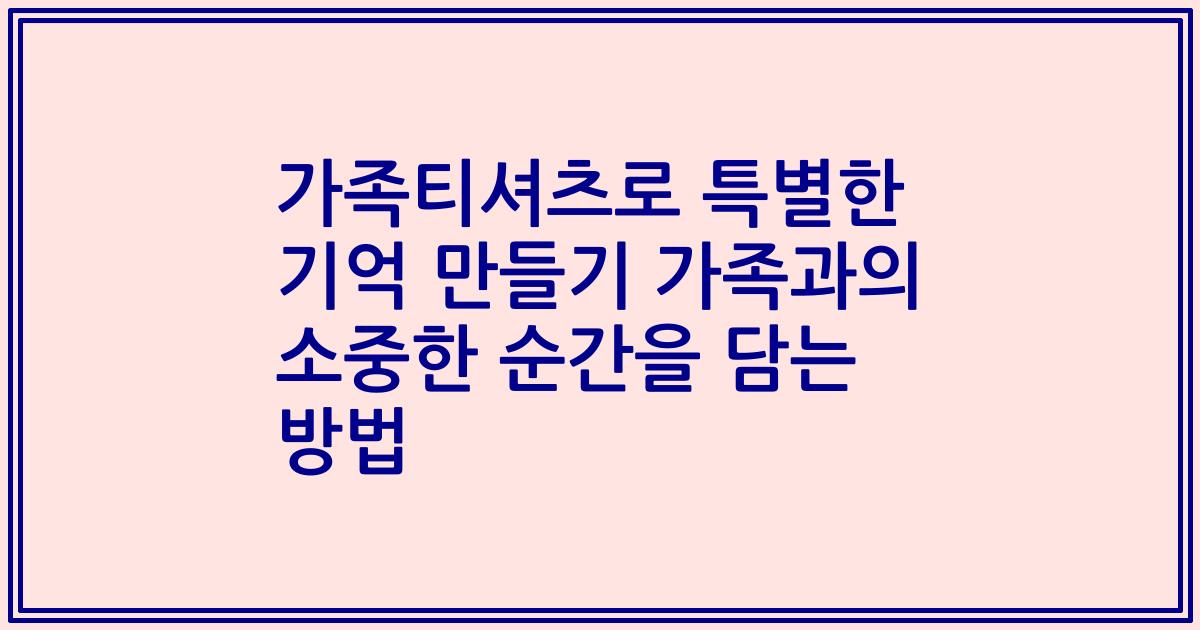 가족티셔츠로 특별한 기억 만들기 가족과의 소중한 순간을 담는 방법